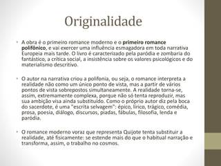 Originalidade
• A obra é o primeiro romance moderno e o primeiro romance
polifônico, e vai exercer uma influência esmagadora em toda narrativa
Europeia mais tarde. O livro é caracterizado pela paródia e zombaria do
fantástico, a crítica social, a insistência sobre os valores psicológicos e do
materialismo descritivo.
• O autor na narrativa criou a polifonia, ou seja, o romance interpreta a
realidade não como um único ponto de vista, mas a partir de vários
pontos de vista sobrepostos simultaneamente. A realidade torna-se,
assim, extremamente complexa, porque não só tenta reproduzir, mas
sua ambição visa ainda substituído. Como o próprio autor diz pela boca
do sacerdote, é uma "escrita selvagem": épico, lírico, trágico, comédia,
prosa, poesia, diálogo, discursos, piadas, fábulas, filosofia, lenda e
paródia.
• O romance moderno voraz que representa Quijote tenta substituir a
realidade, até fisicamente: se estende mais do que o habitual narração e
transforma, assim, o trabalho no cosmos.
 