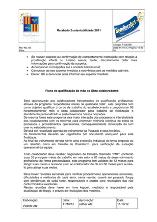 Relatório Sustentabilidade 2011



                                                                      Código: P-GE066
Rev No.:00                                                            Data:11/10 /12 Página 10 de
Data:                                                                 18

            Se houver suspeita ou confirmação de comportamento indesejado com relação à
             prostituição infantil ou turismo sexual, tentar, discretamente obter mais
             informações para confirmação da suspeita;
            Acompanhar os hóspedes até a unidade habitacional;
            Comunicar ao seu superior imediato a ocorrência para as medidas cabíveis.
            Discar 100 e denunciar após informar seu superior imediato




                      Plano de qualificação de mão de Obra colaboradores:


   Será oportunizado aos colaboradores treinamentos de qualificação profissional,
   através do programa “experiências únicas de qualidade total”, este programa tem
   como objetivo qualificar o corpo de trabalho do estabelecimento e proporcionar 06
   hora/treinamento/ mês a cada colaborador para trabalho de fidelização e
   atendimento personalizado e sustentável aos nossos hospedes.
   Da mesma forma este programa visa maior interação dos processos e interatividade
   dos colaboradores com os mesmos para promover melhoria continua de todos os
   processos e procedimentos operacionais, consequentemente diminuição do turn
   over no estabelecimento.
   Deverá ser respeitado agenda de treinamento da Pousada e seus horários.
   Os treinamentos deverão ser registrados por documento adequado para esta
   finalidade.
   Ao final do treinamento deverá haver uma avaliação individual do tema proposto ou
   um relatório único em formato de Brainstorm. para verificação da evolução
   operacional da equipe.

   Todo colaborador deve receber diagnostico de trabalho chamado “PMP” contendo
   suas 05 principais metas de trabalho em seu setor e 03 metas de desenvolvimento
   profissional de forma personalizada, este programa tem validade de 12 meses para
   atingir suas metas e revisado junto ao colaborador de 06 em 06 meses para auxilia-
   lo para atingir suas metas.

   Deve haver reuniões semanais para verificar procedimento operacionais existentes,
   dificuldades e melhorias de cada setor, nesta reunião deverá ser passado floopy
   com pendências de cada setor, responsáveis e prazos para resoluções das não
   conformidades levantadas.
   Nestas reuniões deve haver um time kepper, mediador e responsável pela
   atualização do floppy e prazos de resoluções dos mesmos.


   Elaboração:                     Data:      Aprovação:                 Data:
                                   11/10/12   esther Atz                 11/10/12
   Vicente Atz
 