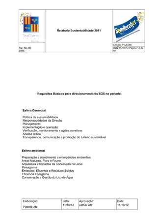 Relatório Sustentabilidade 2011



                                                                 Código: P-GE066
Rev No.:00                                                       Data:11/10 /12 Página 12 de
Data:                                                            18




             Requisitos Básicos para direcionamento do SGS no período:




  Esfera Gerencial

  Política de sustentabilidade
  Responsabilidades da Direção
  Planejamento
  Implementação e operação
  Verificação, monitoramento e ações corretivas
  Análise crítica
  Transparência, comunicação e promoção do turismo sustentável



  Esfera ambiental

  Preparação e atendimento a emergências ambientais
  Áreas Naturais, Flora e Fauna
  Arquitetura e Impactos da Construção no Local
  Paisagismo
  Emissões, Efluentes e Resíduos Sólidos
  Eficiência Energética
  Conservação e Gestão do Uso de Água




   Elaboração:                 Data:      Aprovação:                Data:
                               11/10/12   esther Atz                11/10/12
   Vicente Atz
 