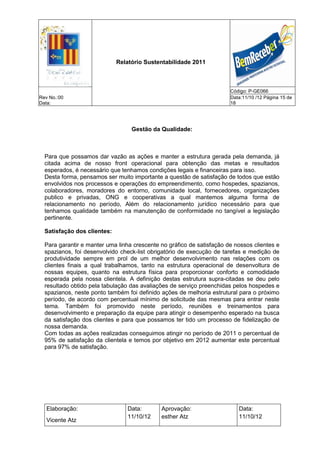 Relatório Sustentabilidade 2011



                                                                       Código: P-GE066
Rev No.:00                                                             Data:11/10 /12 Página 15 de
Data:                                                                  18




                                  Gestão da Qualidade:



  Para que possamos dar vazão as ações e manter a estrutura gerada pela demanda, já
  citada acima de nosso front operacional para obtenção das metas e resultados
  esperados, é necessário que tenhamos condições legais e financeiras para isso.
  Desta forma, pensamos ser muito importante a questão de satisfação de todos que estão
  envolvidos nos processos e operações do empreendimento, como hospedes, spazianos,
  colaboradores, moradores do entorno, comunidade local, fornecedores, organizações
  publico e privadas, ONG e cooperativas a qual mantemos alguma forma de
  relacionamento no período, Além do relacionamento jurídico necessário para que
  tenhamos qualidade também na manutenção de conformidade no tangível a legislação
  pertinente.

  Satisfação dos clientes:

  Para garantir e manter uma linha crescente no gráfico de satisfação de nossos clientes e
  spazianos, foi desenvolvido check-list obrigatório de execução de tarefas e medição de
  produtividade sempre em prol de um melhor desenvolvimento nas relações com os
  clientes finais a qual trabalhamos, tanto na estrutura operacional de desenvoltura de
  nossas equipes, quanto na estrutura física para proporcionar conforto e comodidade
  esperada pela nossa clientela. A definição destas estrutura supra-citadas se deu pelo
  resultado obtido pela tabulação das avaliações de serviço preenchidas pelos hospedes e
  spazianos, neste ponto também foi definido ações de melhoria estrutural para o próximo
  período, de acordo com percentual mínimo de solicitude das mesmas para entrar neste
  tema. Também foi promovido neste período, reuniões e treinamentos para
  desenvolvimento e preparação da equipe para atingir o desempenho esperado na busca
  da satisfação dos clientes e para que possamos ter tido um processo de fidelização de
  nossa demanda.
  Com todas as ações realizadas conseguimos atingir no período de 2011 o percentual de
  95% de satisfação da clientela e temos por objetivo em 2012 aumentar este percentual
  para 97% de satisfação.




   Elaboração:                   Data:       Aprovação:                   Data:
                                 11/10/12    esther Atz                   11/10/12
   Vicente Atz
 