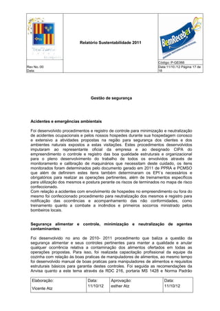 Relatório Sustentabilidade 2011



                                                                      Código: P-GE066
Rev No.:00                                                            Data:11/10 /12 Página 17 de
Data:                                                                 18




                                  Gestão de segurança




  Acidentes e emergências ambientais

  Foi desenvolvido procedimentos e registro de controle para minimização e neutralização
  de acidentes ocupacionais e pelos nossos hospedes durante sua hospedagem conosco
  e extensivo a atividades propostas na região para segurança dos clientes e dos
  ambientes naturais expostos a estas visitações. Estes procedimentos desenvolvidos
  imputaram ao representante oficial da empresa e ao designado CIPA do
  empreendimento o controle e registro das boa qualidade estruturais e organizacional
  para o pleno desenvolvimento do trabalho de todos os envolvidos através de
  monitoramento e calibração de maquinários que necessitam deste cuidado, os itens
  monitorados foram determinados pelo documento gerado em 2011 de PPRA e PCMSO
  que além de definirem estes itens também determinaram os EPI´s necessários e
  obrigatórios para realizar as operações pertinentes, além de treinamentos específicos
  para utilização dos mesmos e postura perante os riscos de terminados no mapa de risco
  confeccionado.
  Com relação a acidentes com envolvimento de hospedes no empreendimento ou fora do
  mesmo foi confeccionado procedimento para neutralização dos mesmos e registro para
  notificação das ocorrências e acompanhamento das não conformidades, como
  treinamento quanto a combate a incêndios e primeiros socorros ministrado pelos
  bombeiros locais.


  Segurança alimentar e controle, minimização e neutralização de agentes
  contaminantes:

  Foi desenvolvido no ano de 2010- 2011 procedimento que baliza a questão da
  segurança alimentar e seus controles pertinentes para manter a qualidade e anular
  qualquer ocorrência relativa a contaminação dos alimentos ofertados em todas as
  operações propostas. Para isso, foi realizada capacitação profissional da equipe da
  cozinha com relação às boas praticas de manipuladores de alimentos, ao mesmo tempo
  foi desenvolvido manual de boas praticas para manipuladores de alimentos e requisitos
  estruturais básicos para garantia destes controles. Foi seguida as recomendações da
  Anvisa quanto a este tema através da RDC 216, portaria MS 1428 e Norma Padrão

   Elaboração:                  Data:       Aprovação:                   Data:
                                11/10/12    esther Atz                   11/10/12
   Vicente Atz
 