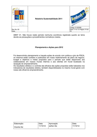 Relatório Sustentabilidade 2011



                                                                      Código: P-GE066
Rev No.:00                                                            Data:11/10 /12 Página 18 de
Data:                                                                 18

  ABNT 01. Não houve neste período nenhuma ocorrência registrada quanto ao tema
  devido as precauções e procedimentos normativos criados.




                            Planejamento e Ações para 2012



  Foi desenvolvido planejamento e traçada ações de acordo com política e giro de PDCA,
  os mesmos estão contidos e publicados em nosso realinhamento de plano de negocio,
  budget e objetivos e metas propostos para o período que estão disponíveis aos
  colaboradores em nossos murais internos e aos clientes em mural localizado na
  recepção do empreendimento.
  Os resultados obtidos e o controle das eficácia das ações propostas estão balizados nos
  indicadores de resultados obtidos, também disponibilizados no mesmo mural geral e em
  nosso site oficial do empreendimento.




   Elaboração:                  Data:        Aprovação:                  Data:
                                11/10/12     esther Atz                  11/10/12
   Vicente Atz
 