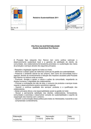 Relatório Sustentabilidade 2011



                                                                     Código: P-GE066
Rev No.:00                                                           Data:11/10 /12 Página 5 de
Data:                                                                18




                         POLÍTICA DA SUSTENTABILIDADE
                          Gestão Sustentável Don Ramon




   A Pousada Spa relaxante Don Ramon tem como política estimular o
   desenvolvimento sustentável local e a garantia da satisfação do cliente, da
   comunidade, dos colaboradores,fornecedores,acionistas e a sustentação dos meios
   de produção e serviços através dos seguintes princípios:

   - Respeitar a legislação vigente em todos os níveis;
   - Monitorar e adotar ações de melhorias continuas da gestão da sustentabilidade.
   - Preservar o ambiente natural do seu entorno, bem como da comunidade local e
   regional, através do monitoramento e redução dos impactos causados pela Pousada
   Don Ramon no entorno onde se insere.
   - Promover, divulgar e apoiar a cultura e ações da comunidade, respeitando os
   direitos humanos, a dignidade dos colaboradores.
    - Priorizar a contratação da mão de obra, o consumo de produtos e serviços locais
   visando o desenvolvimento social e econômico regional;
   - Garantir a contínua qualidade dos serviços, produtos e a qualificação dos
   colaboradores.
   - Adotar princípios éticos e de responsabilidade social na gestão do hotel.
   - Buscar a permanente satisfação dos clientes, colaboradores, fornecedores,
   comunidade e acionistas e desenvolver conceito de sustentabilidade e espírito de
   cooperação dos mesmos com o entorno .
   - Garantir a comunicação dessa política para todos os interessados, buscando a sua
      compreensão e entendimento.




   Elaboração:                  Data:       Aprovação:                  Data:
                                11/10/12    esther Atz                  11/10/12
   Vicente Atz
 