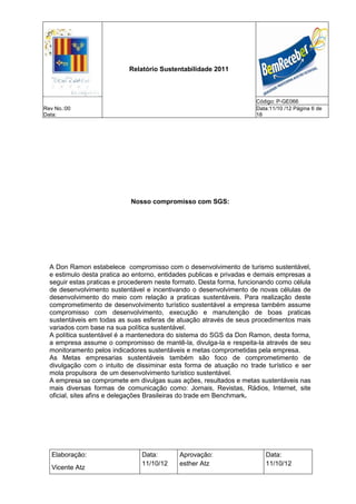 Relatório Sustentabilidade 2011



                                                                      Código: P-GE066
Rev No.:00                                                            Data:11/10 /12 Página 6 de
Data:                                                                 18




                            Nosso compromisso com SGS:




  A Don Ramon estabelece compromisso com o desenvolvimento de turismo sustentável,
  e estimulo desta pratica ao entorno, entidades publicas e privadas e demais empresas a
  seguir estas praticas e procederem neste formato. Desta forma, funcionando como célula
  de desenvolvimento sustentável e incentivando o desenvolvimento de novas células de
  desenvolvimento do meio com relação a praticas sustentáveis. Para realização deste
  comprometimento de desenvolvimento turístico sustentável a empresa também assume
  compromisso com desenvolvimento, execução e manutenção de boas praticas
  sustentáveis em todas as suas esferas de atuação através de seus procedimentos mais
  variados com base na sua política sustentável.
  A política sustentável é a mantenedora do sistema do SGS da Don Ramon, desta forma,
  a empresa assume o compromisso de mantê-la, divulga-la e respeita-la através de seu
  monitoramento pelos indicadores sustentáveis e metas comprometidas pela empresa.
  As Metas empresarias sustentáveis também são foco de comprometimento de
  divulgação com o intuito de dissiminar esta forma de atuação no trade turístico e ser
  mola propulsora de um desenvolvimento turístico sustentável.
  A empresa se compromete em divulgas suas ações, resultados e metas sustentáveis nas
  mais diversas formas de comunicação como: Jornais, Revistas, Rádios, Internet, site
  oficial, sites afins e delegações Brasileiras do trade em Benchmark.




   Elaboração:                  Data:       Aprovação:                   Data:
                                11/10/12    esther Atz                   11/10/12
   Vicente Atz
 