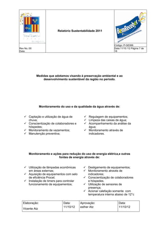 Relatório Sustentabilidade 2011



                                                                     Código: P-GE066
Rev No.:00                                                           Data:11/10 /12 Página 7 de
Data:                                                                18




             Medidas que adotamos visando à preservação ambiental e ao
                 desenvolvimento sustentável da região no periodo.




                 Monitoramento do uso e da qualidade da água através de:


    Captação e utilização de água de           Regulagem de equipamentos;
     chuva;                                     Limpeza das caixas de água;
    Conscientização de colaboradores e         Acompanhamento da análise da
     hóspedes;                                   água;
    Monitoramento de vazamentos;               Monitoramento através de
    Manutenção preventiva;                      indicadores.




       Monitoramento e ações para redução do uso de energia elétrica,e outras
                           fontes de energia através de:


    Utilização de lâmpadas econômicas          Desligamento de equipamentos;
     em áreas externas;                         Monitoramento através de
    Aquisição de equipamentos com selo          indicadores;
     de eficiência Procel;                      Conscientização de colaboradores
    Instalação de timers para controlar         e hóspedes.
     funcionamento de equipamentos;             Utilização de sensores de
                                                 presença;
                                                Acionar calefação somente com
                                                 temperatura interna abaixo de 12°c

   Elaboração:                   Data:      Aprovação:                  Data:
                                 11/10/12   esther Atz                  11/10/12
   Vicente Atz
 