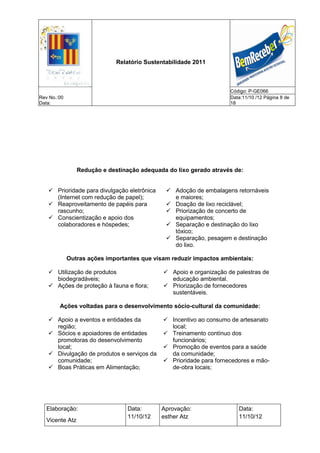 Relatório Sustentabilidade 2011



                                                                     Código: P-GE066
Rev No.:00                                                           Data:11/10 /12 Página 8 de
Data:                                                                18




                 Redução e destinação adequada do lixo gerado através de:


    Prioridade para divulgação eletrônica      Adoção de embalagens retornáveis
     (Internet com redução de papel);            e maiores;
    Reaproveitamento de papéis para            Doação de lixo reciclável;
     rascunho;                                  Priorização de concerto de
    Conscientização e apoio dos                 equipamentos;
     colaboradores e hóspedes;                  Separação e destinação do lixo
                                                 tóxico;
                                                Separação, pesagem e destinação
                                                 do lixo.

             Outras ações importantes que visam reduzir impactos ambientais:

    Utilização de produtos                    Apoio e organização de palestras de
     biodegradáveis;                            educação ambiental.
    Ações de proteção à fauna e flora;        Priorização de fornecedores
                                                sustentáveis.

        Ações voltadas para o desenvolvimento sócio-cultural da comunidade:

    Apoio a eventos e entidades da            Incentivo ao consumo de artesanato
     região;                                    local;
    Sócios e apoiadores de entidades          Treinamento contínuo dos
     promotoras do desenvolvimento              funcionários;
     local;                                    Promoção de eventos para a saúde
    Divulgação de produtos e serviços da       da comunidade;
     comunidade;                               Prioridade para fornecedores e mão-
    Boas Práticas em Alimentação;              de-obra locais;




   Elaboração:                    Data:      Aprovação:                 Data:
                                  11/10/12   esther Atz                 11/10/12
   Vicente Atz
 