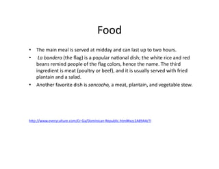 Food	
  
•  The	
  main	
  meal	
  is	
  served	
  at	
  midday	
  and	
  can	
  last	
  up	
  to	
  two	
  hours.	
  
•  	
  La	
  bandera	
  (the	
  ﬂag)	
  is	
  a	
  popular	
  na@onal	
  dish;	
  the	
  white	
  rice	
  and	
  red	
  
   beans	
  remind	
  people	
  of	
  the	
  ﬂag	
  colors,	
  hence	
  the	
  name.	
  The	
  third	
  
   ingredient	
  is	
  meat	
  (poultry	
  or	
  beef),	
  and	
  it	
  is	
  usually	
  served	
  with	
  fried	
  
   plantain	
  and	
  a	
  salad.	
  	
  
•  Another	
  favorite	
  dish	
  is	
  sancocho,	
  a	
  meat,	
  plantain,	
  and	
  vegetable	
  stew.	
  




hWp://www.everyculture.com/Cr-­‐Ga/Dominican-­‐Republic.html#ixzz2A89A4cTI	
  
 