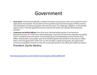 Government	
  
•    Government.	
  The	
  Dominican	
  Republic	
  is	
  divided	
  into	
  twenty-­‐nine	
  provinces,	
  each	
  run	
  by	
  a	
  governor	
  who	
  is	
  
     appointed	
  by	
  the	
  president.	
  The	
  president	
  and	
  vice	
  president	
  and	
  a	
  bicameral	
  Congress	
  of	
  thirty	
  senators	
  
     and	
  120	
  depu@es	
  are	
  elected	
  by	
  popular	
  vote	
  every	
  four	
  years.	
  The	
  vo@ng	
  age	
  is	
  eighteen.	
  A	
  nine-­‐member	
  
     Supreme	
  Court	
  is	
  formally	
  appointed	
  every	
  four	
  years	
  by	
  the	
  Senate,	
  but	
  is	
  greatly	
  inﬂuenced	
  by	
  the	
  
     president.	
  	
  
•    Leadership	
  and	
  Poli4cal	
  Oﬃcials.	
  One	
  of	
  the	
  most	
  inﬂuen@al	
  poli@cal	
  par@es	
  is	
  the	
  Dominican	
  
     Revolu@onary	
  Party	
                   and	
  it	
  has	
  a	
  liberal	
  philosophy.	
  A	
  spin-­‐oﬀ	
  is	
  the	
  Dominican	
  Libera@on	
  Party	
  
     and	
  it	
  is	
  considered	
  even	
  more	
  liberal.	
  A	
  conserva@ve	
  group	
  is	
  the	
  Revolu@onary	
  Social	
  Chris@an	
  Party	
  
     (PRSC).	
  Unfortunately,	
  many	
  people	
  aspire	
  to	
  be	
  elected	
  to	
  government	
  posi@ons	
  so	
  that	
  they	
  can	
  obtain	
  
     bribes.	
  Each	
  @me	
  government	
  salaries	
  are	
  cut,	
  the	
  corrup@on	
  in	
  government	
  grows.	
  Also,	
  government	
  
     contracts	
  are	
  awarded	
  to	
  business	
  in	
  return	
  for	
  money	
  paid	
  directly	
  to	
  the	
  oﬃcial	
  who	
  makes	
  the	
  decision.	
  
     President:	
  Danilo	
  Medina	
  


hWp://www.everyculture.com/Cr-­‐Ga/Dominican-­‐Republic.html#ixzz2A8A71oHY	
  
 