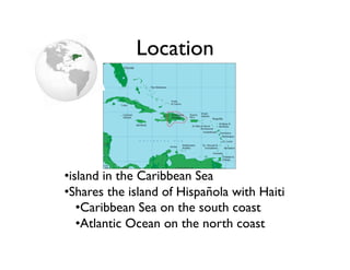 Location	





• island in the Caribbean Sea	

• Shares the island of Hispañola with Haiti	

    • Caribbean Sea on the south coast	

    • Atlantic Ocean on the north coast	

 