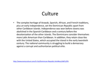 Culture	
  
•  The	
  complex	
  heritage	
  of	
  Arawak,	
  Spanish,	
  African,	
  and	
  French	
  tradi@ons,	
  
   plus	
  an	
  early	
  independence,	
  set	
  the	
  Dominican	
  Republic	
  apart	
  from	
  
   other	
  Caribbean	
  islands.	
  Independence	
  was	
  won	
  before	
  slavery	
  was	
  
   abolished	
  in	
  the	
  Spanish	
  Caribbean	
  and	
  a	
  century	
  before	
  the	
  
   decoloniza@on	
  of	
  the	
  other	
  islands.	
  The	
  Dominicans	
  consider	
  themselves	
  
   more	
  La@n	
  American	
  than	
  Caribbean.	
  In	
  addi@on,	
  they	
  retain	
  close	
  @es	
  
   with	
  the	
  United	
  States,	
  which	
  occupied	
  the	
  island	
  in	
  the	
  early	
  twen@eth	
  
   century.	
  The	
  na@onal	
  community	
  is	
  struggling	
  to	
  build	
  a	
  democracy	
  
   against	
  a	
  corrupt	
  and	
  authoritarian	
  poli@cal	
  elite.	
  




hWp://www.everyculture.com/Cr-­‐Ga/Dominican-­‐Republic.html#ixzz2A87LjfTA	
  
 