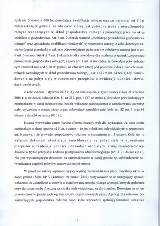 nych nie przekracza 300 ha, posiadającą kwalifikacje rolnicze oraz co najm niej od 5 lat
zam ieszkałą w gm inie, na obszarze której je st położona jed n a z nieruchom ości
rolnych w chodzących w skład gospodarstw a rolnego i prowadzącą przez ten okres
osobiście to gospodarstwo. Art. 6 ust. 2 określa warunki „osobistego prowadzenia gospodarstwa
rolnego” oraz „posiadania kwalifikacji rolniczych” w rozumieniu ustawy, z kolei doprecyzowa­
nie tej drugiej przesłanki w zakresie odpowiedniego stażu pracy w rolnictwie zawarte jest w art.
6 ust. 3 ustawy. Artykuł 7 ust. 1 określa środki dowodowe dla ustalenia przesłanki „osobistego
prowadzenia gospodarstwa rolnego”; z kolei art. 7 ust. 4 stwierdza, że dowodem potwierdzają­
cym zamieszkanie (od 5 lat w gminie, na obszarze której jest położona jedna z nieruchomości
rolnych wchodzących w skład gospodarstwa rolnego) je st dokum ent określający zam el­
dow anie na pobyt stały w rozum ieniu przepisów o ew idencji ludności i dow o­
dach osobistych.
Z kolei od dnia 1 stycznia 2015 r., t.j. od dnia wejścia w życie ustawy z dnia 24 września
2010 r. o ewidencji ludności (Dz. U. nr 217, poz. 1427 ze zmian.), dowodem potwierdzającym
zamieszkanie w danej miejscowości będzie wskazane zaświadczenie o zameldowaniu na pobyt
stały, wydawane z urzędu przez organ dokonujący zameldowania (zob. art. 32 ust. 1 oraz 64
ustawy z dnia 24 września 2010 r.).
Ustawa wprowadza zatem bardzo sformalizowany tryb dla wykazania, że dana osoba
zamieszkuje w danej gminie od 5 lat, a zatem - że jest rolnikiem indywidualnym w rozumieniu
art. 6 ustawy, i że prowadzi gospodarstwo rodzinne w rozumieniu art. 5 ustawy. Otóż jest to
wyłącznie dokum ent określający zam eldow anie na pobyt stały w rozum ieniu
przepisów o ew idencji ludności i dow odach osobistych, a więc zaświadczenie wy­
dawane w trybie przepisów kodeksu postępowania administracyjnego (art. 217 i dalsze k.p.a.).
Nie jest wystarczającym dowodem na zamieszkiwanie w danej gminie np. zaświadczenie po­
twierdzające ciągłość pobytów czasowych na jej terenie.
W projekcie ustawy wprowadzającej wymóg zamieszkiwania przez określony okres w
danej gminie (Sejm RP VI kadencji, nr druku: 2849) motywowano to w następujący sposób:
wskazano, że „określone w ustawie o kształtowaniu ustroju rolnego wymogi, których spełnienie
pozwala uznać osobę fizyczną za rolnika indywidualnego, są zbyt ogólne. Dowodem na to jest
uczestnictwo w przetargach ograniczonych organizowanych przez Agencję dla rolników po­
większających gospodarstwa rodzinne osób, które wprawdzie spełniają formalnie ustawowe
 