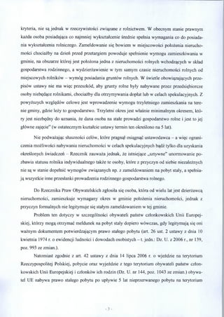 kryteria, nie są jednak w rzeczywistości związane z rolnictwem. W obecnym stanie prawnym
każda osoba posiadająca co najmniej wykształcenie średnie spełnia wymagania co do posiada­
nia wykształcenia rolniczego. Zameldowanie się bowiem w miejscowości położenia nierucho­
mości chociażby na dzień przed przetargiem powoduje spełnienie wymogu zamieszkiwania w
gminie, na obszarze której jest położona jedna z nieruchomości rolnych wchodzących w skład
gospodarstwa rodzinnego, a wydzierżawienie w tym samym czasie nieruchomości rolnych od
miejscowych rolników - wymóg posiadania gruntów rolnych. W świetle obowiązujących prze­
pisów ustawy nie ma więc przeszkód, aby grunty rolne były nabywane przez przedsiębiorcze
osoby niebędące rolnikami, chociażby dla otrzymywania dopłat lub w celach spekulacyjnych. Z
powyższych względów celowe jest wprowadzenie wymogu trzyletniego zamieszkania na tere­
nie gminy, gdzie leży to gospodarstwo. Trzyletni okres jest właśnie minimalnym okresem, któ­
ry jest niezbędny do uznania, że dana osoba na stałe prowadzi gospodarstwo rolne i jest to jej
główne zajęcie” (w ostatecznym kształcie ustawy termin ten określono na 5 lat).
Nie podważając słuszności celów, które pragnął osiągnąć ustawodawca - a więc ograni­
czenia możliwości nabywania nieruchomości w celach spekulacyjnych bądź tylko dla uzyskania
określonych świadczeń - Rzecznik zauważa jednak, że istniejące „sztywne” unormowanie po­
zbawia statusu rolnika indywidualnego także te osoby, które z przyczyn od siebie niezależnych
nie są w stanie dopełnić wymogów związanych np. z zameldowaniem na pobyt stały, a spełnia­
ją wszystkie inne przesłanki prowadzenia rodzinnego gospodarstwa rolnego.
Do Rzecznika Praw Obywatelskich zgłosiła się osoba, która od wielu lat jest dzierżawcą
nieruchomości, zamieszkuje wymagany okres w gminie położenia nieruchomości, jednak z
przyczyn formalnych nie legitymuje się stałym zameldowaniem w tej gminie.
Problem ten dotyczy w szczególności obywateli państw członkowskich Unii Europej­
skiej, którzy mogą otrzymać meldunek na pobyt stały dopiero wówczas, gdy legitymują się oni
ważnym dokumentem potwierdzającym prawo stałego pobytu (art. 26 ust. 2 ustawy z dnia 10
kwietnia 1974 r. o ewidencji ludności i dowodach osobistych - 1. jedn.: Dz. U. z 2006 r., nr 139,
poz. 993 ze zmian.).
Natomiast zgodnie z art. 42 ustawy z dnia 14 lipca 2006 r. o wjeździe na terytorium
Rzeczypospolitej Polskiej, pobycie oraz wyjeździe z tego terytorium obywateli państw człon­
kowskich Unii Europejskiej i członków ich rodzin (Dz. U. nr 144, poz. 1043 ze zmian.) obywa­
tel UE nabywa prawo stałego pobytu po upływie 5 lat nieprzerwanego pobytu na terytorium
 