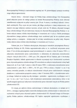 Rzeczypospolitej Polskiej (z zastrzeżeniem regulacji art. 45, przewidującej sytuacje wcześniej­
szego nabycia uprawnienia).
Innymi słowy - obywatel innego niż Polska kraju członkowskiego Unii Europejskiej
przed nabyciem prawa do stałego pobytu na terenie Rzeczpospolitej Polskiej może dokonać
zameldowania wyłącznie na pobyt czasowy (art. 26 ust. 4 ustawy o ewidencji ludności i dowo­
dach osobistych). Przy czym nie jest istotne, jak długo przebywa w danej miejscowości, czy
stanowi ona jego właściwe centrum życiowe, od jak wielu lat. W efekcie, obywatel (innego)
kraju członkowskiego UE jest traktowany inaczej niż obywatel Rzeczpospolitej Polskiej w za­
kresie nabycia statusu rolnika indywidualnego w rozumieniu art. 6 u.k.u.r. Osoba posiadająca
obywatelstwo innego państwa członkowskiego musi oczekiwać pięć lat na uzyskanie prawa
stałego pobytu, a następnie - kolejne pięć lat od daty zameldowania na pobyt stały. Dopiero
wtedy nabywa status rolnika indywidualnego w rozumieniu art. 6 u.k.u.r.
Faktem jest, że w Traktacie akcesyjnym, dotyczącym warunków przystąpienia Rzeczy­
pospolitej Polskiej do UE, Polska zagwarantowała sobie m. in. możliwość utrzymania przez
okres 12 lat od dnia przystąpienia zasad przewidzianych w ustawie z dnia 24 marca 1920 r. o
nabywaniu nieruchomości przez cudzoziemców w odniesieniu do nabywania nieruchomości
rolnych i leśnych (Dz.U.UE.L. z 2003, poz. 236, załącznik XII do Traktatu, pkt 4: Swobodny
Przepływ Kapitału). Jednak ograniczenie to obecnie wyczerpuje się w konieczności uzyskania
przez obywatela państwa członkowskiego UE zezwolenia na nabycie nieruchomości rolnej bądź
leśnej (zob. art. 8 ust. 2 pkt 1 ustawy z dnia 24 marca 1920 r. o nabywaniu nieruchomości przez
cudzoziemców t. jedn.: Dz.U. z 2004 r., Nr 167, poz. 1758 ze zmian.). Artykuł 1 a ust. 6 tej
ustawy stwierdza ponadto, że nabycie nieruchomości rolnych przez cudzoziemców następuje
dodatkowo z zachowaniem przepisów ustawy z dnia 11 kwietnia 2003 r. o kształtowaniu ustro­
ju rolnego. Jednak nie wydaje się, aby istniejące - pośrednie - ograniczenie, wynikające z art. 6
ust. 1 w zw. z art. 7 ust. 4 u.k.u.r., było świadomym zamierzeniem ustawodawcy, który w ten
sposób pragnął ograniczyć nabywanie nieruchomości przez obywateli innych niż Polska państw
członkowskich UE.
Co więcej, po upływie okresu zastrzeżonego w traktacie akcesyjnym, co nastąpi już w
2016 r., istniejąca regulacja będzie stanowiła niedopuszczalne zróżnicowanie w nabywaniu nie­
ruchomości rolnych przez obywateli państw członkowskich UE: obywatel innego niż Rzeczpo­
spolita Polska państwa członkowskiego UE będzie napotykał ograniczenia wynikające z
 
