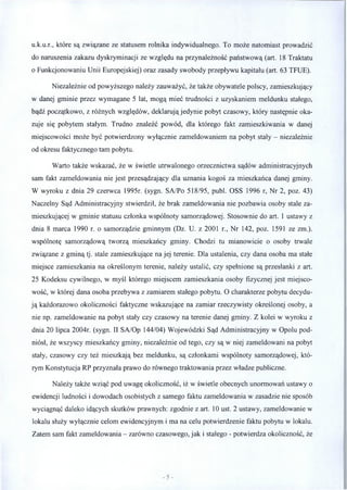 u.k.u.r., które są związane ze statusem rolnika indywidualnego. To może natomiast prowadzić
do naruszenia zakazu dyskryminacji ze względu na przynależność państwową (art. 18 Traktatu
o Funkcjonowaniu Unii Europejskiej) oraz zasady swobody przepływu kapitału (art. 63 TFUE).
Niezależnie od powyższego należy zauważyć, że także obywatele polscy, zamieszkujący
w danej gminie przez wymagane 5 lat, mogą mieć trudności z uzyskaniem meldunku stałego,
bądź początkowo, z różnych względów, deklarują jedynie pobyt czasowy, który następnie oka­
zuje się pobytem stałym. Trudno znaleźć powód, dla którego fakt zamieszkiwania w danej
miejscowości może być potwierdzony wyłącznie zameldowaniem na pobyt stały - niezależnie
od okresu faktycznego tam pobytu.
Warto także wskazać, że w świetle utrwalonego orzecznictwa sądów administracyjnych
sam fakt zameldowania nie jest przesądzający dla uznania kogoś za mieszkańca danej gminy.
W wyroku z dnia 29 czerwca 1995r. (sygn. SA/Po 518/95, publ. OSS 1996 r, Nr 2, poz. 43)
Naczelny Sąd Administracyjny stwierdził, że brak zameldowania nie pozbawia osoby stale za­
mieszkującej w gminie statusu członka wspólnoty samorządowej. Stosownie do art. 1 ustawy z
dnia 8 marca 1990 r. o samorządzie gminnym (Dz. U. z 2001 r., Nr 142, poz. 1591 ze zm.).
wspólnotę samorządową tworzą mieszkańcy gminy. Chodzi tu mianowicie o osoby trwale
związane z gminą tj. stale zamieszkujące na jej terenie. Dla ustalenia, czy dana osoba ma stałe
miejsce zamieszkania na określonym terenie, należy ustalić, czy spełnione są przesłanki z art.
25 Kodeksu cywilnego, w myśl którego miejscem zamieszkania osoby fizycznej jest miejsco­
wość, w której dana osoba przebywa z zamiarem stałego pobytu. O charakterze pobytu decydu­
ją każdorazowo okoliczności faktyczne wskazujące na zamiar rzeczywisty określonej osoby, a
nie np. zameldowanie na pobyt stały czy czasowy na terenie danej gminy. Z kolei w wyroku z
dnia 20 lipca 2004r. (sygn. II SA/Op 144/04) Wojewódzki Sąd Administracyjny w Opolu pod­
niósł, że wszyscy mieszkańcy gminy, niezależnie od tego, czy są w niej zameldowani na pobyt
stały, czasowy czy też mieszkają bez meldunku, są członkami wspólnoty samorządowej, któ­
rym Konstytucja RP przyznała prawo do równego traktowania przez władze publiczne.
Należy także wziąć pod uwagę okoliczność, iż w świetle obecnych unormowań ustawy o
ewidencji ludności i dowodach osobistych z samego faktu zameldowania w zasadzie nie sposób
wyciągnąć daleko idących skutków prawnych: zgodnie z art. 10 ust. 2 ustawy, zameldowanie w
lokalu służy wyłącznie celom ewidencyjnym i ma na celu potwierdzenie faktu pobytu w lokalu.
Zatem sam fakt zameldowania - zarówno czasowego, jak i stałego - potwierdza okoliczność, że
 
