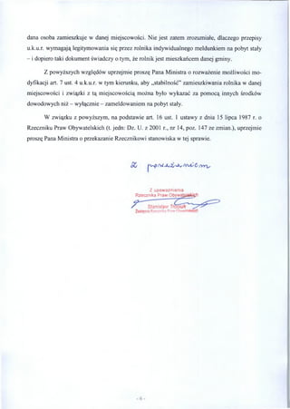 dana osoba zamieszkuje w danej miejscowości. Nie jest zatem zrozumiałe, dlaczego przepisy
u.k.u.r. wymagają legitymowania się przez rolnika indywidualnego meldunkiem na pobyt stały
- i dopiero taki dokument świadczy o tym, że rolnik jest mieszkańcem danej gminy.
Z powyższych względów uprzejmie proszę Pana Ministra o rozważenie możliwości mo­
dyfikacji art. 7 ust. 4 u.k.u.r. w tym kierunku, aby „stabilność” zamieszkiwania rolnika w danej
miejscowości i związki z tą miejscowością można było wykazać za pomocą innych środków
dowodowych niż - wyłącznie - zameldowaniem na pobyt stały.
W związku z powyższym, na podstawie art. 16 ust. 1 ustawy z dnia 15 lipca 1987 r. o
Rzeczniku Praw Obywatelskich (t. jedn: Dz. U. z 2001 r., nr 14, poz. 147 ze zmian.), uprzejmie
proszę Pana Ministra o przekazanie Rzecznikowi stanowiska w tej sprawie.
Z upoważnienia
Rzecznika Praw Obywajgłsfcłęfy
 