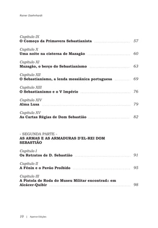 Rainer Daehnhardt




Capítulo IX
O Começo da Primavera Sebastianista                57

Capítulo X
Uma noite na cisterna de Mazagão                   60

Capítulo XI
Mazagão, o berço do Sebastianismo                  63

Capítulo XII
O Sebastianismo, a lenda messiânica portuguesa     69

Capítulo XIII
O Sebastianismo e o V Império                      76

Capítulo XIV
Alma Lusa                                          79

Capítulo XV
As Cartas Régias de Dom Sebastião                  82



- SEGUNDA PARTE -
AS ARMAS E AS ARMADURAS D'EL-REI DOM
SEBASTIÃO

Capítulo I
Os Retratos de D. Sebastião                        91

Capítulo II
A Fénix e o Pavão Proibido                         95

Capítulo III
A Pistola de Roda do Museu Militar encontrada em
Alcácer-Quibir                                     98




10   |   Apeiron Edições
 