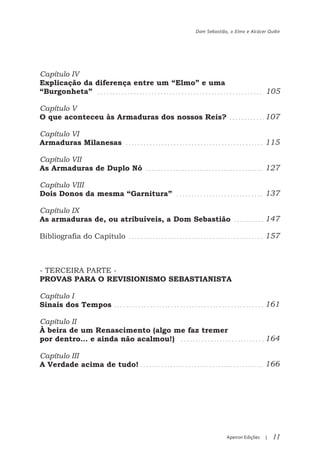 Dom Sebastião, o Elmo e Alcácer Quibir




Capítulo IV
Explicação da diferença entre um “Elmo” e uma
“Burgonheta”                                                          105

Capítulo V
O que aconteceu às Armaduras dos nossos Reis?                         107

Capítulo VI
Armaduras Milanesas                                                   115

Capítulo VII
As Armaduras de Duplo Nó                                              127

Capítulo VIII
Dois Donos da mesma “Garnitura”                                       137

Capítulo IX
As armaduras de, ou atribuíveis, a Dom Sebastião                      147

Bibliografia do Capítulo                                              157



- TERCEIRA PARTE -
PROVAS PARA O REVISIONISMO SEBASTIANISTA

Capítulo I
Sinais dos Tempos                                                     161

Capítulo II
À beira de um Renascimento (algo me faz tremer
por dentro… e ainda não acalmou!)                                     164

Capítulo III
A Verdade acima de tudo!                                              166




                                                    Apeiron Edições   |   11
 