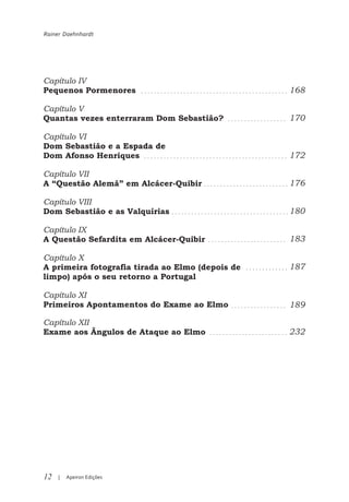 Rainer Daehnhardt




Capítulo IV
Pequenos Pormenores                               168

Capítulo V
Quantas vezes enterraram Dom Sebastião?           170

Capítulo VI
Dom Sebastião e a Espada de
Dom Afonso Henriques                              172

Capítulo VII
A “Questão Alemã” em Alcácer-Quibir               176

Capítulo VIII
Dom Sebastião e as Valquírias                     180

Capítulo IX
A Questão Sefardita em Alcácer-Quibir             183

Capítulo X
A primeira fotografia tirada ao Elmo (depois de   187
limpo) após o seu retorno a Portugal

Capítulo XI
Primeiros Apontamentos do Exame ao Elmo           189

Capítulo XII
Exame aos Ângulos de Ataque ao Elmo               232




12   |   Apeiron Edições
 
