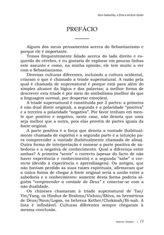 Dom Sebastião, o Elmo e Alcácer-Quibir




                       PREFÁCIO
                         _____
    Alguns dos meus pensamentos acerca do Sebastianismo e
porque ele é importante.
    Temos frequentemente falado acerca do lado direito e es-
querdo do cérebro, e eu gostaria de explorar em poucas linhas
este assunto e como, na minha opinião, ele tem muito a ver
com o Sebastianismo.
    Diversas culturas diferentes, incluindo a cultura ocidental,
criaram o que é chamado a tríade supernatural. A razão pela
qual é chamada de supernatural é porque está para além do
simples alcance da lógica e das palavras; a melhor forma de
descrever esta tríade é por meio do simbolismo (melhor do que
a linguagem normal, por despertar emoções).
    A tríade supernatural é constituída por 3 partes: a primeira

                                                           n-
te que positivo e negativo, neste caso, não denota que uma
seja melhor que a outra, pois elas provêm de partes iguais da
fonte original.
   A parte positiva é a força que denota a vontade (habitual-
mente chamada de espírito) e a segunda parte é a intuição pa-
ra compreender a vontade (habitualmente chamada de alma).
Outra forma de interpretação é nomear a parte positiva de sa-
bedoria e a negativa de conhecimento. Qual a diferença entre

                                                            r-
recto (devido à experiência e aprendizagem). Os antigos, que
não haviam perdido as suas raízes espirituais, afirmavam que
a única forma de chegar à fonte original seria a união entre a
sabedoria e o conhecimento: somente desta forma poderia al-
        compreender a vontade de D       e conectar-se com a
não dualidade.
    Os chineses chamaram à tríade supernatural de Tao/
Yin/Yang, os Hindus de Brahma/Vishnu/Shiva, os herméticos
de Deus/Nous/Logos, os hebreus Kether/Chokmah/Bi-nah. A
lista é infindável. Culturas diferentes sempre chegaram à
mesma conclusão.

                                                       Apeiron Edições   |   13
 