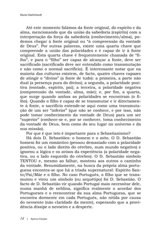 Rainer Daehnhardt



   Até este momento falámos da fonte original, do espírito e da
alma, mencionando que da união da sabedoria (espírito) com a
interpretação da força da sabedoria (conhecimento/alma), po-

de D       Por outras palavras, existe uma quarta chave que
compreende a união das polaridades e é capaz de ir à fonte
                                                            i-
    ,
sacrificado (sacrificado deve ser entendido como transmutação
e não como o normal sacrifício). É interessante notar que na
maioria das culturas existem, de facto, quatro chaves capazes

dual (a presença pura do divino); a segunda, a polaridade posi-
tiva (vontade, espírito, pai); a terceira, a polaridade negativa
(compreensão da vontade, alma, mãe); e, por fim, a quarta,
que surge quando ambas as polaridades se encontram (o fi-
lho). Quando o filho é capaz de se transmutar e ir directamen-
te à fonte, o sacrifício entende-se aqui como uma transmuta-

pode tomar conhecimento da vontade de Deus) para um ser
                     -se e, por se conhecer, toma conhecimento
da vontade de Deus, bem como do seu lugar no universo e da
sua missão).
    Por que é que isto é importante para o Sebastianismo?
    Há dois D. Sebastiões: o homem e o mito. O D. Sebastião
homem foi um romântico (pensou demasiado com a polaridade
positiva, ou o lado direito do cérebro, num mundo negativo) e
ignorou a lógica e os avisos da experiência (a polaridade nega-
tiva, ou o lado esquerdo do cérebro). O D. Sebastião símbolo
TENTOU e, mesmo ao falhar, mostrou aos outros o caminho
da vontade. Resumidamente, na busca da própria alma portu-
guesa encontra-se que há a tríada supernatural: Espírito San-
to/Pai/Mãe e o filho. No caso Português, o filho que se trans-
mutou e virou um símbolo (ou arquétipo) foi D. Sebastião. O
facto de D. Sebastião vir quando Portugal mais necessitar dele,
numa manhã de neblina, significa realmente o acordar dos
Portugueses e o reencontrar da sua alma Portuguesa, que se
encontra dormente em cada Português, não nítida por causa
do nevoento (não claridade da mente), esperando que a provi-
dência dissipe o nevoeiro e a desperte.

14   |   Apeiron Edições
 