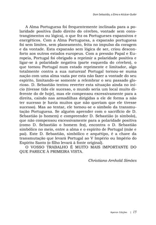 Dom Sebastião, o Elmo e Alcácer-Quibir



    A Alma Portuguesa foi frequentemente inclinada para a po-
laridade positiva (lado direito do cérebro, vontade sem cons-
trangimentos ou lógica), o que fez os Portugueses expansivos e
energéticos. Com a Alma Portuguesa, a expansão portuguesa
foi sem limites, sem planeamento, feita no impulso da coragem
e da vontade. Esta expansão sem lógica de ser, criou descon-
forto aos outros estados europeus. Com a pressão Papal e Eu-
ropeia, Portugal foi obrigado a reprimir a polaridade positiva e
ligar-se à polaridade negativa (parte esquerda do cérebro), o
que tornou Portugal num estado reprimente e limitador, algo
totalmente contra a sua natureza! Portugal tornou-se numa
nação com uma alma vazia por esta não fazer a vontade do seu
espírito, limitando-se somente a relembrar o seu passado glo-
rioso. D. Sebastião tentou reverter esta situação ainda no iní-
cio (tivesse tido ele sucesso, o mundo seria um local muito di-
ferente do de hoje), mas ele compensou excessivamente para a
direita, caindo nas armadilhas dirigidas a ele de forma a não
ter sucesso (e havia muitos que não queriam que ele tivesse
sucesso). Mas ao tentar, ele tornou-se o símbolo da transmu-
tação Portuguesa. Se alguém aprender com o sacrifício de D.
Sebastião (o homem) e compreender D. Sebastião (o símbolo),
que não compensou excessivamente para a polaridade positiva
(como D. Sebastião o homem fez), encontra o D. Sebastião
simbólico no meio, entre a alma e o espírito de Portugal (mãe e
pai). Este D. Sebastião, simbólico e arquétipo, é a chave da
transmutação que levará Portugal ao V Império ou Império do
Espírito Santo (o filho levará à fonte original).
    O VOSSO TRABALHO É MUITO MAIS IMPORTANTE DO
QUE PARECE À PRIMEIRA VISTA.

                                     Christiano Arnhold Simões




                                                       Apeiron Edições   |   15
 