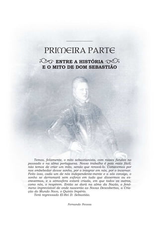 PRIMEIRA PARTE
              ENTRE A HISTÓRIA
         E O MITO DE DOM SEBASTIÃO




    Temos, felizmente, o mito sebastianista, com raízes fundas no
passado e na alma portuguesa. Nosso trabalho é pois mais fácil;
não temos de criar um mito, senão que renová-lo. Comecemos por
nos embebedar desse sonho, por o integrar em nós, por o incarnar.
Feito isso, cada um de nós independente-mente e a sós consigo, o
sonho se derramará sem esforço em tudo que dissermos ou es-
crevermos, e a atmosfera estará criada, em que todos os outros,
como nós, o respirem. Então se dará na alma da Nação, o fenó-
meno imprevisível de onde nascerão as Novas Descobertas, a Cria-
ção do Mundo Novo, o Quinto Império.
    Terá regressado El-Rei D. Sebastião.

                         Fernando Pessoa
 