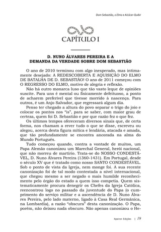 Dom Sebastião, o Elmo e Alcácer-Quibir




                     CAPÍTULO I
                       ______
          D. NUNO ÁLVARES PEREIRA E A
    DEMANDA DA VERDADE SOBRE DOM SEBASTIÃO

   O ano de 2010 terminou com algo inesperado, mas intima-
mente desejado: A REDESCOBERTA E AQUISIÇÃO DO ELMO
DE BATALHA DE D. SEBASTIÃO! O ano de 2011 começou com
O REGRESSO DO ELMO, motivo de alegria e reflexão.
   Não há outro monarca luso que tão vasto leque de opiniões
suscite. Para uns é mental ou fisicamente defeituoso, a ponto
de acharem preferível que tivesse morrido à nascença. Para
outros, é um Anjo Salvador, que regressará algum dia.
   Penso ter chegado a altura do povo separar o trigo do joio e
colocar os pontos nos
certeza, quem foi D. Sebastião e por que razão fez o que fez.
   Os últimos tempos ofereceram diversos sinais que, de certa
forma, nos chamam a rever tudo o que se disse, escreveu ou
alegou, acerca desta figura mítica e lendária, atacada e amada,
que tão profundamente se encontra ancorada na alma do
Mundo Português.
   Tudo começou quando, contra a vontade de muitos, um
Papa Alemão canonizou um Marechal General, herói nacional,
que não morreu de martírio. Trata-se do NOSSO CONDESTÁ-
VEL, D. Nuno Álvares Pereira (1360-1431). Em Portugal, desde
o século XV que é tratado como nosso SANTO CONDESTÁVEL.
Sob o ponto de vista da Igreja, nem monge foi. A sua recente
canonização foi de tal modo contestada a nível internacional,
que chegou mesmo a ser negado o mais humilde reconheci-
mento pelo órgão do estado a quem isso competia. Quem sis-
tematicamente procura denegrir os Chefes da Igreja Católica,
reencontrou logo no passado da juventude do Papa (o cum-
primento do serviço militar e a ascendência de D. Nuno Álva-
res Pereira, pelo lado materno, ligado à Casa Real Germânica,
na Lombardia), a
porém, não deixou nada obscuro. Não apenas canonizou o He-

                                                      Apeiron Edições   |   19
 