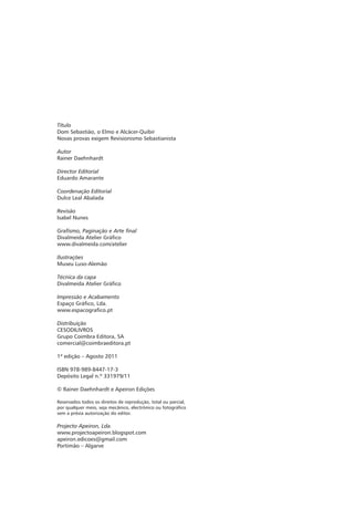 Título
Dom Sebastião, o Elmo e Alcácer-Quibir
Novas provas exigem Revisionismo Sebastianista

Autor
Rainer Daehnhardt

Director Editorial
Eduardo Amarante

Coordenação Editorial
Dulce Leal Abalada

Revisão
Isabel Nunes

Grafismo, Paginação e Arte final
Divalmeida Atelier Gráfico
www.divalmeida.com/atelier

Ilustrações
Museu Luso-Alemão

Técnica da capa
Divalmeida Atelier Gráfico

Impressão e Acabamento
Espaço Gráfico, Lda.
www.espacografico.pt

Distribuição
CESODILIVROS
Grupo Coimbra Editora, SA
comercial@coimbraeditora.pt

1ª edição – Agosto 2011

ISBN 978-989-8447-17-3
Depósito Legal n.º 331979/11

© Rainer Daehnhardt e Apeiron Edições

Reservados todos os direitos de reprodução, total ou parcial,
por qualquer meio, seja mecânico, electrónico ou fotográfico
sem a prévia autorização do editor.

Projecto Apeiron, Lda.
www.projectoapeiron.blogspot.com
apeiron.edicoes@gmail.com
Portimão – Algarve
 