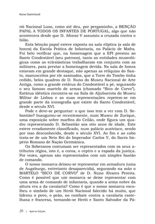 Rainer Daehnhardt



rói Nacional Luso, como até deu, por pergaminho, a BENÇÃO
PAPAL A TODOS OS INFANTES DE PORTUGAL, algo que não
acontecera desde que D. Afonso V assumiu a cruzada contra o
Islão.
    Esta bênção papal esteve exposta na sala elíptica (a sala de
honra) da Escola Prática de Infantaria, no Palácio de Mafra.
Foi belo verificar que, na homenagem que a EPI prestou ao
Santo Condestável (seu patrono), tanto as entidades museoló-
gicas como as eclesiásticas trabalharam em conjunto com as
militares, para prestar a homenagem devida. Na sala de honra
estavam em grande destaque, não apenas as relíquias do San-
to, manuscritos por ele assinados, que a Torre do Tombo tinha
cedido, belos quadros de D. Nuno do Museu Nacional de Arte
Antiga, como a grande estátua do Condestável a pé, segurando

Estátua idêntica encontra-se na Sala de Aljubarrota do Museu
Militar de Lisboa e as suas representações repetem-se em
grande parte da iconografia que existe do Santo Condestável,
desde o século XVI.
    Pode e deve-se perguntar: o que isso tem a ver com D. Se-
bastião? Inaugurou-se recentemente, num Museu de Zurique,
uma exposição sobre marfins do Ceilão, onde figura um qua-
dro representando D. Sebastião aos oito anos de idade. Este
esteve erradamente classificado, num palácio austríaco, sendo
por isso desconhecido, desde o século XVI. Ao fim e ao cabo
trata-se de um Neto Rei do Imperador Carlos V, do Sacro Im-
pério Romano de Nação Germânica.
    Os Soberanos costumam ser representados com os seus a-
tributos régios, isto é, a coroa, o ceptro e a espada da justiça.
Por vezes, apenas são representados com um simples bastão
de comando.
    O nosso monarca deixou-se representar em armadura (uma
de Augsburgo, entretanto desaparecida), segurando na mão o

Como é possível que um monarca se deixe representar com
uma arma de comando de infantaria, quando a arma nobre da
altura era a da cavalaria? Como é que o nosso monarca esco-
lheu o símbolo de um Herói Nacional falecido há muito, que
liderou o povo, o peão, no combate contra a cavalaria caste-
lhana e francesa, tornando-se Herói e Santo Salvador da Pá-

20   |   Apeiron Edições
 
