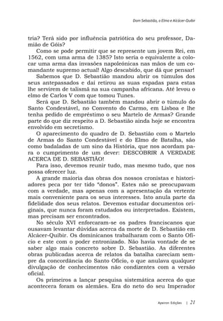 Dom Sebastião, o Elmo e Alcácer-Quibir



tria? Terá sido por influência patriótica do seu professor, Da-
mião de Góis?
    Como se pode permitir que se represente um jovem Rei, em
1562, com uma arma de 1385? Isto seria o equivalente a colo-
car uma arma das invasões napoleónicas nas mãos de um co-
mandante supremo actual! Algo descabido, que dá que pensar!
    Sabemos que D. Sebastião mandou abrir os túmulos dos
seus antepassados e daí retirou as suas espadas para estas
lhe servirem de talismã na sua campanha africana. Até levou o
elmo de Carlos V com que tomou Tunes.
    Será que D. Sebastião também mandou abrir o túmulo do
Santo Condestável, no Convento do Carmo, em Lisboa e lhe
tenha pedido de empréstimo o seu Martelo de Armas? Grande
parte do que diz respeito a D. Sebastião ainda hoje se encontra
envolvido em secretismo.
    O aparecimento do quadro de D. Sebastião com o Martelo
de Armas do Santo Condestável e do Elmo de Batalha, são
como badaladas de um sino da História, que nos acordam pa-
ra o cumprimento de um dever: DESCOBRIR A VERDADE
ACERCA DE D. SEBASTIÃO!
    Para isso, devemos reunir tudo, mas mesmo tudo, que nos
possa oferecer luz.
    A grande maioria das obras dos nossos cronistas e histori-
adores peca por ter                                    cupavam
com a verdade, mas apenas com a apresentação da vertente
mais conveniente para os seus interesses. Isto anula parte da
fidelidade dos seus relatos. Devemos estudar documentos ori-
ginais, que nunca foram estudados ou interpretados. Existem,
mas precisam ser encontrados.
    No século XVI enforcaram-se os padres franciscanos que
ousavam levantar dúvidas acerca da morte de D. Sebastião em
Alcácer-Quibir. Os dominicanos trabalharam com o Santo Ofí-
cio e este com o poder entronizado. Não havia vontade de se
saber algo mais concreto sobre D. Sebastião. As diferentes
obras publicadas acerca de relatos da batalha careciam sem-
pre da concordância do Santo Ofício, o que anulava qualquer
divulgação de conhecimentos não condizentes com a versão
oficial.
    Os primeiros a lançar pesquisa sistemática acerca do que
acontecera foram os alemães. Era do neto do seu Imperador

                                                      Apeiron Edições   |   21
 