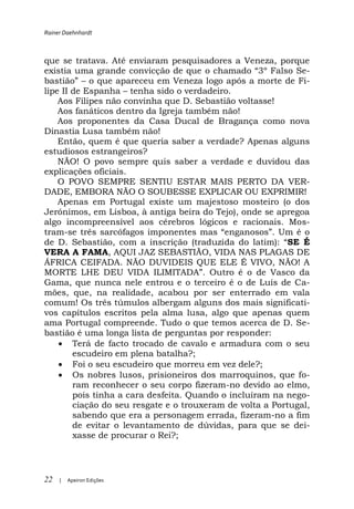 Rainer Daehnhardt



que se tratava. Até enviaram pesquisadores a Veneza, porque
existia uma grande convicção de que                         e-
            o que apareceu em Veneza logo após a morte de Fi-
lipe II de Espanha tenha sido o verdadeiro.
    Aos Filipes não convinha que D. Sebastião voltasse!
    Aos fanáticos dentro da Igreja também não!
    Aos proponentes da Casa Ducal de Bragança como nova
Dinastia Lusa também não!
    Então, quem é que queria saber a verdade? Apenas alguns
estudiosos estrangeiros?
    NÃO! O povo sempre quis saber a verdade e duvidou das
explicações oficiais.
    O POVO SEMPRE SENTIU ESTAR MAIS PERTO DA VER-
DADE, EMBORA NÃO O SOUBESSE EXPLICAR OU EXPRIMIR!
    Apenas em Portugal existe um majestoso mosteiro (o dos
Jerónimos, em Lisboa, à antiga beira do Tejo), onde se apregoa
algo incompreensível aos cérebros lógicos e racionais. Mos-
tram-
de D. Sebastião, com a inscrição (traduzi                SE É
VERA A FAMA, AQUI JAZ SEBASTIÃO, VIDA NAS PLAGAS DE
ÁFRICA CEIFADA. NÃO DUVIDEIS QUE ELE É VIVO, NÃO! A

Gama, que nunca nele entrou e o terceiro é o de Luís de Ca-
mões, que, na realidade, acabou por ser enterrado em vala
comum! Os três túmulos albergam alguns dos mais significati-
vos capítulos escritos pela alma lusa, algo que apenas quem
ama Portugal compreende. Tudo o que temos acerca de D. Se-
bastião é uma longa lista de perguntas por responder:
       Terá de facto trocado de cavalo e armadura com o seu
       escudeiro em plena batalha?;
       Foi o seu escudeiro que morreu em vez dele?;
       Os nobres lusos, prisioneiros dos marroquinos, que fo-
       ram reconhecer o seu corpo fizeram-no devido ao elmo,
       pois tinha a cara desfeita. Quando o incluíram na nego-
       ciação do seu resgate e o trouxeram de volta a Portugal,
       sabendo que era a personagem errada, fizeram-no a fim
       de evitar o levantamento de dúvidas, para que se dei-
       xasse de procurar o Rei?;




22   |   Apeiron Edições
 