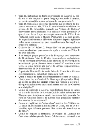 Dom Sebastião, o Elmo e Alcácer-Quibir



Terá D. Sebastião de facto regressado ao Algarve e, caí-
do em si de vergonha, pela desgraça causada à nação,
ter-se-á escondido numa cabana de um pescador?;
Terá D. Sebastião tido o tal encontro na fronteira de Es-
panha com o seu tio, Filipe II, combinando os dois o re-
gresso de D.
estivessem restabelecidas e a ocasião fosse propícia? O
que é um facto é que o comportamento de Filipe I de
Portugal, para com o Mundo Português e a lusa gente,
foi significativamente diferente daquele depois aplicado
pelos seus sucessores, que consideravam Portugal um
feudo ou colónia;

como verdadeiro, precisamente após a morte de Filipe I,
dá que pensar;
E as tenças pagas pela Casa de Bragança aos herdeiros
de D. António Prior do Crato, nomeando-os embaixado-
res de Portugal (intervieram no Tratado de Utrecht), sem
autorização para pisarem terras lusas? O mesmo acon-
teceu a uma família do norte de África, supostamente
descendente de D. Sebastião;
O próprio filho de D. António Prior do Crato foi a Veneza
e reconheceu D. Sebastião como seu Rei!;
Qual a razão do forte desentendimento entre D. Sebas-
tião e seu tio, o Cardeal D. Henrique (Inquisidor Mor),
ao ponto do Rei lhe proibir entrar no Palácio e de impe-
dir que funcionários seus aceitassem cartas do Cardeal
a si dirigidas?;
Como se entende a alegria manifestada todos os anos
na data da batalha de Alcácer-Quibir pelos sefarditas de
Tânger, que festejam a morte do nosso Rei, quando fo-
ram os Cristãos-Novos de Lisboa que pagaram metade
dos custos da campanha?;

D. João III, incluindo a do Infante D. João, pai de D. Se-
bastião, que faleceu poucos dias antes do nascimento
do filho?;
Como se explica a estranha libertação de Damião de
Góis dos calabouços do Santo Ofício e o seu assassinato


                                                Apeiron Edições   |   23
 