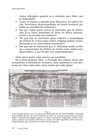 Rainer Daehnhardt



           numa albergaria quando ia a caminho para falar com
           D. Sebastião?;
           Como se explica a partida para Marrocos, em pleno Ve-
           rão, fortemente desaconselhada ao jovem monarca por
           todos os conselheiros militares?;
           Por que razão quase nunca se menciona que D. Sebas-
           tião já se tinha deslocado ao norte de África anterior-
           mente e aí entrado em combate?;
           Por que não se menciona quem ordenou a aniquilação
           da Ordem de Cristo como ordem religiosa militar, trans-
           formando-a em mera ordem monástica?;
           Por que não se menciona que D. Sebastião pediu ao Pa-
           pa a restauração da Ordem de Cristo como ordem reli-
           giosa militar, e que foi por este impossibilitado?

   Tudo isto e muito mais merece ser estudado.
   Se o elmo pudesse falar, o Portugal dos nossos netos não
sucumbiria a estatísticas incolores, mas mostraria a sua pre-
sença de velas enfunadas, bem-vindas por todo globo!




                                      - Fig. 1 -
A mais antiga gravura que se conhece da BATALHA DE ALCÁCER-QUIBIR. Publicada
num panfleto alemão, de 1578. Gravada em bloco de madeira (xilogravura) por Hans
Rogel e impresso por Philipp Ulhart, na cidade imperial de Augsburgo, revela as pri-
meiras notícias da batalha. Menciona a morte de 4.000 espanhóis, 800 italianos e
2.300 alemães, que combateram ao lado dos portugueses.


24   |   Apeiron Edições
 