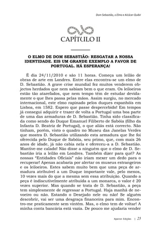 Dom Sebastião, o Elmo e Alcácer-Quibir




                     CAPÍTULO II
                       ______
    O ELMO DE DOM SEBASTIÃO: RESGATAR A NOSSA
  IDENTIDADE. EIS UM GRANDE EXEMPLO A FAVOR DE
             PORTUGAL. HÁ ESPERANÇA!

    É dia 24/11/2010 e são 11 horas. Começa um leilão de
obras de arte em Londres. Entre elas encontra-se um elmo de
D. Sebastião. A grave crise mundial fez muitos venderem ob-
jectos herdados que nem sabiam bem o que eram. Os leiloeiros
estão tão atarefados, que nem tempo têm de estudar devida-
mente o que lhes passa pelas mãos. Assim surgiu, no mercado
internacional, este elmo rapinado pelos duques espanhóis em
Lisboa, em 1582. Espero que passe despercebido! Em tempos
já consegui adquirir e trazer de volta a Portugal uma boa parte
de uma das armaduras de D. Sebastião. Tinha sido classifica-
da como sendo do Duque Emanuel Filiberto de Sabóia (filho da
Infanta D. Beatriz de Portugal), o que aliás está correcto. Não
tinham, porém, visto o quadro no Museu das Janelas Verdes
que mostra D. Sebastião utilizando esta armadura que lhe foi
oferecida pelo Duque de Sabóia, seu primo, que, com mais 26
anos de idade, já não cabia nela e ofereceu-a a D. Sebastião.
Mantive-me calado! Não disse a ninguém que o elmo de D. Se-
bastião iria a leilão em Londres. Também dizer para quê? As

recuperar! Apenas acabaria por alertar os museus estrangeiros
e os leiloeiros. Estes sabem muito bem que uma peça de ar-
madura atribuível a um Duque importante vale, pelo menos,
10 vezes mais do que a mesma sem essa atribuição. Quando a
peça é indiscutivelmente atribuída a um monarca, o valor é 20
vezes superior. Mas quando se trata de D. Sebastião, a peça
tem simplesmente de regressar a Portugal. Haja manhã de ne-
voeiro ou não. Estando o Desejado nele ou não! Se alguém
descobrir, vai ser uma desgraça financeira para mim. Encon-
tro-me praticamente sem vintém. Mas, o elmo tem de voltar! A
minha conta bancária está vazia. De pouco me ajudaria vender

                                                      Apeiron Edições   |   25
 