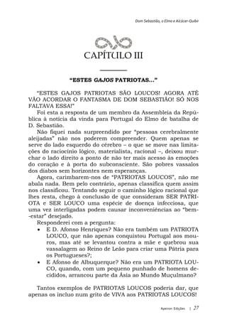 Dom Sebastião, o Elmo e Alcácer-Quibir




                    CAPÍTULO III
                      ______
                        GAJOS

                                     AGORA ATÉ
VÃO ACORDAR O FANTASMA DE DOM SEBASTIÃO! SÓ NOS

    Foi esta a resposta de um membro da Assembleia da Repú-
blica à notícia da vinda para Portugal do Elmo de batalha de
D. Sebastião.

                               compreender. Quem apenas se
serve do lado esquerdo do cérebro o que se move nas limita-
ções do raciocínio lógico, materialista, racional , deixou mur-
char o lado direito a ponto de não ter mais acesso às emoções
do coração e à porta do subconsciente. São pobres vassalos
dos diabos sem horizontes nem esperanças.
   Agora, carimbarem-
abala nada. Bem pelo contrário, apenas classifica quem assim
nos classificou. Tentando seguir o caminho lógico racional que
lhes resta, chego à conclusão de que consideram SER PATRI-
OTA e SER LOUCO uma espécie de doença infecciosa, que
                                                              -
-
   Responderei com a pergunta:
       E D. Afonso Henriques? Não era também um PATRIOTA
       LOUCO, que não apenas conquistou Portugal aos mou-
       ros, mas até se levantou contra a mãe e quebrou sua
       vassalagem ao Reino de Leão para criar uma Pátria para
       os Portugueses?;
       E Afonso de Albuquerque? Não era um PATRIOTA LOU-
       CO, quando, com um pequeno punhado de homens de-
       cididos, arrancou parte da Ásia ao Mundo Muçulmano?

   Tantos exemplos de PATRIOTAS LOUCOS poderia dar, que
apenas os incluo num grito de VIVA aos PATRIOTAS LOUCOS!

                                                      Apeiron Edições   |   27
 