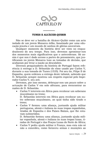 Dom Sebastião, o Elmo e Alcácer-Quibir




                     CAPÍTULO IV
                        ______
                 TUNES E ALCÁCER-QUIBIR

    Não se deve ver a batalha de Alcácer-Quibir como um acto
isolado de um jovem Monarca órfão, fanatizado por uma edu-
cação jesuíta e um mundo de sonhos de glórias ancestrais.
    Qualquer momento da história deve ser visto no enqua-
dramento do seu tempo. Para isso, devemos aproximar-nos
dos momentos mais significativos que o antecederam. Só as-
sim é que nos é dado acesso a partes do pensamento, que jus-
tificaram no jovem Monarca luso as tomadas de decisão, que
acabaram por levar a nação ao descalabro.
    Diversos pesquisadores da história de Portugal fazem refe-
rência à entrega a D. Sebastião do elmo usado por Carlos V,
durante a sua tomada de Tunes (1535). Foi seu tio, Filipe II de
Espanha, quem ordenou a entrega deste talismã, sabendo que
D. Sebastião sempre mostrou um respeito especial pelo Impe-
rador Carlos V, seu avô.
    Devemos, por isso mesmo, debruçar-nos um pouco sobre a
actuação de Carlos V em solo africano, para reencontrar as
razões de D. Sebastião.
        Carlos V interveio em África para recolocar um soberano
        muçulmano no trono;
        D. Sebastião interveio em África para recolocar um ou-
        tro soberano muçulmano, ao qual tinha sido tirado o
        trono;
        Carlos V formou uma aliança, juntando ajuda militar
        portuguesa, alemã e italiana às suas tropas espanholas,
        tiradas de Espanha e dos Países Baixos, que lhe esta-
        vam submetidos;
        D. Sebastião formou uma aliança, juntando ajuda mili-
        tar espanhola, alemã e italiana às suas tropas lusas, ti-
        radas de Portugal e das Praças Lusas do Norte de África;
        Carlos V pediu ajuda militar à França, mas esta não só
        não a concedeu, como forneceu armas e munições ao

                                                       Apeiron Edições   |   29
 
