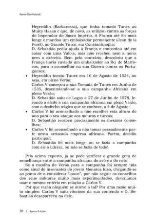 Rainer Daehnhardt



          Heyreddin (Barbarossa), que tinha tomado Tunes ao
          Muley Hasan e que, de novo, as utilizou contra as forças
          do Imperador do Sacro Império. A França até foi mais
          longe e mandou um embaixador permanente (Jean de la
          Forêt), ao Grande Turco, em Constantinopla;
          D. Sebastião pediu ajuda à França e concordou até em
          casar com uma Valois, mas não recebeu nem a noiva
          nem o exército. Bem pelo contrário, descobriu que a
          França havia enviado um embaixador ao Rei de Marro-
          cos, para o aconselhar na sua Guerra contra os Portu-
          gueses;
          Heyreddin tomou Tunes em 16 de Agosto de 1534, ou
          seja, em pleno Verão;
          Carlos V começou a sua Tomada de Tunes em Junho de
          1535, desenrolando-se a sua campanha Africana em
          pleno Verão;
          D. Sebastião saiu de Lagos a 27 de Junho de 1578, le-
          vando a efeito a sua campanha africana em pleno Verão,
          com o desfecho trágico que se conhece, a 4 de Agosto;
          Carlos V foi aconselhado a não escolher esta altura do
          ano para o seu ataque aos mouros e turcos;
          D. Sebastião recebeu precisamente os mesmos conse-
          lhos;
          Carlos V foi aconselhado a não tomar pessoalmente par-
          te nesta arriscada empresa africana. Porém, decidiu
          participar;
          D. Sebastião foi mais longe: ou se fazia a campanha
          com ele a liderar, ou não se fazia de todo!

   Pelo acima exposto, já se pode verificar o grande grau de
semelhança entre a campanha africana do avô e a do neto.
   Se a escolha do Verão para a campanha foi sempre tida
como sinal de insensatez do jovem Monarca luso, chegando-se
ao ponto de o
dos seus militares muito mais experimentados, deveríamos
usar o mesmo critério em relação a Carlos V.
   Por que razão ninguém se atreve a tal? Por uma razão mui-
to simples: Carlos V saiu vitorioso da sua contenda e D. Se-
bastião desapareceu na dele.


30   |   Apeiron Edições
 