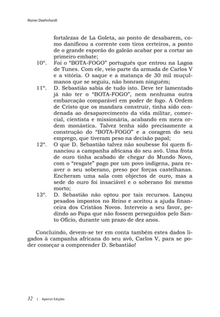 Rainer Daehnhardt



                fortalezas de La Goleta, ao ponto de desabarem, co-
                mo danificou a corrente com tiros certeiros, a ponto
                de o grande esporão do galeão acabar por a cortar ao
                primeiro embate;
     10º.                     -                  que entrou na Lagoa
                de Tunes. Com ele, veio parte da armada de Carlos V
                e a vitória. O saque e a matança de 30 mil muçul-
                manos que se seguiu, não honram ninguém;
     11º.       D. Sebastião sabia de tudo isto. Deve ter lamentado
                                      -
                embarcação comparável em poder de fogo. A Ordem
                de Cristo que os mandara construir, tinha sido con-
                denada ao desaparecimento da vida militar, comer-
                cial, cientista e missionária, acabando em mera or-
                dem monástica. Talvez tenha sido precisamente a
                                        -FOG
                emprego, que tiveram peso na decisão papal;
     12º.       O que D. Sebastião talvez não soubesse foi quem fi-
                nanciou a campanha africana do seu avô. Uma frota
                de ouro tinha acabado de chegar do Mundo Novo,
                                                             para re-
                aver o seu soberano, preso por forças castelhanas.
                Encheram uma sala com objectos de ouro, mas a
                sede do ouro foi insaciável e o soberano foi mesmo
                morto;
     13º.       D. Sebastião não optou por tais recursos. Lançou
                pesados impostos no Reino e aceitou a ajuda finan-
                ceira dos Cristãos Novos. Interveio a seu favor, pe-
                dindo ao Papa que não fossem perseguidos pelo San-
                to Ofício, durante um prazo de dez anos.

   Concluindo, devem-se ter em conta também estes dados li-
gados à campanha africana do seu avô, Carlos V, para se po-
der começar a compreender D. Sebastião!




32   |   Apeiron Edições
 