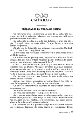Dom Sebastião, o Elmo e Alcácer-Quibir




                     CAPÍTULO V
                       ______
           RESGATADOS EM TROCA DE ARMAS!

   Os luteranos que combateram ao lado de D. Sebastião não
foram os únicos cristãos deixados nas masmorras africanas
por intolerância inter-cristã.
   D. Sebastião aceitou a ajuda dos luteranos, que por ele e
por Portugal deram as suas vidas. Os que foram presos não
foram resgatados.
   Já não era D. Sebastião que reinava; era o seu tio, Cardeal-
-Rei, D. Henrique, o Inquisidor-Mor.
   A protecção aos luteranos terminou com o desaparecimento
de D. Sebastião.
   Os sobreviventes portugueses, espanhóis e italianos foram
resgatados por uma ordem religiosa papal, instaurada preci-

    Como o Concílio de Trento proibiu qualquer contacto entre
                                                              e-
cidos como tais, por se negarem a aceitar o Papa como inter-
mediário entre Deus e os homens), nada se fez para trazer de
volta à Europa os combatentes nórdicos ou suas famílias.
    Os que sobreviveram, mas ficaram feridos, nada valiam no
mercado dos escravos.
    Assim, nem sequer mereciam ser alimentados! Por esta ra-
zão, foram passados a fio pelos sabres mouriscos.
    Os que se apresentavam capazes de servir foram leiloados
como escravos.
    As mulheres foram vendidas como escravas.
    As crianças femininas foram para os bordéis.
    As crianças masculinas foram vendidas ao sultão, para ser-
virem como janízaros, uma força de elite militar recrutada en-
tre crianças cristãs, raptadas ou compradas, que eram educa-
das em fanatismo religioso anticristão.
    Os janízaros foram a primeira força militar a criar atirado-
res especiais. Primeiro de arco, depois de espingarda. Eram

                                                       Apeiron Edições   |   33
 
