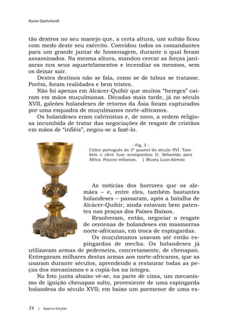 Rainer Daehnhardt



tão dextros no seu manejo que, a certa altura, um sultão ficou
com medo deste seu exército. Convidou todos os comandantes
para um grande jantar de homenagem, durante o qual foram
assassinados. Na mesma altura, mandou cercar as forças janí-
zaras nos seus aquartelamentos e incendiar os mesmos, sem
os deixar sair.
   Destes destinos não se fala, como se de tabus se tratasse.
Porém, foram realidades e bem tristes.
   Não foi apenas em Alcácer-                                í-
ram em mãos muçulmanas. Décadas mais tarde, já no século
XVII, galeões holandeses de retorno da Ásia foram capturados
por uma esquadra de muçulmanos norte-africanos.
   Os holandeses eram calvinistas e, de novo, a ordem religio-
sa incumbida de tratar das negociações de resgate de cristãos
                           -se a fazê-lo.

                                                 - Fig. 3 -
                           Cálice português do 3º quartel do século XVI. Tam-
                           bém o clero luso acompanhou D. Sebastião para
                           África. Poucos voltaram. | Museu Luso-Alemão




                        As notícias dos horrores que os ale-
                    mães     e, entre eles, também bastantes
                    holandeses passaram, após a batalha de
                    Alcácer-Quibir, ainda estavam bem paten-
                    tes nas praças dos Países Baixos.
                        Resolveram, então, negociar o resgate
                    de centenas de holandeses em masmorras
                    norte-africanas, em troca de espingardas.
                        Os muçulmanos usavam até então es-
                    pingardas de mecha. Os holandeses já
utilizavam armas de pederneira, concretamente, de chenapan.
Entregaram milhares destas armas aos norte-africanos, que as
usaram durante séculos, aprendendo a restaurar todas as pe-
ças dos mecanismos e a copiá-los na íntegra.
    Na foto junta abaixo vê-se, na parte de cima, um mecanis-
mo de ignição chenapan solto, proveniente de uma espingarda
holandesa do século XVII; em baixo um pormenor de uma es-


34   |   Apeiron Edições
 