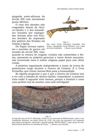 Dom Sebastião, o Elmo e Alcácer-Quibir



pingarda norte-africana do
século XIX com mecanismo
quase idêntico.
    O caso dos alemães não
resgatados depois de Alcá-
cer-Quibir e o dos holande-
ses trocados por espingar-
das tiveram peso nas futu-
ras decisões da separação
dos poderes dos Estados em                      - Fig. 4 -
relação à Igreja.             Em cima: fecho chenapan holandês. Em
    Os Papas tiveram exérci- baixo: espingarda norte-africana com cópia
                              de fecho holandês. | Museu Luso-Alemão
tos e marinha de guerra até
meados do século XIX, mas,
quando se tratava de resgatar cristãos não submetidos a Ro-
ma, passaram os próprios governos a tratar destes assuntos,
não recorrendo mais à ordem religiosa papal para este efeito
criada.
    A primeira organização independente a tratar de trocas de
prisioneiros surge durante a Guerra da Crimeia. É a Cruz
Vermelha, que trouxe imenso Bem para a humanidade.
    Se alguém perguntar o que é que a Guerra da Crimeia tem
a ver com a batalha de Alcácer-Quibir, responderei: à primeira
vista nada! À segunda vista imenso, porque a história é como
uma perfeita teia de aranha: está tudo interligado!




                                      - Fig. 5 -
A esquadra do avô de D. Sebastião, Carlos V, na travessia do Mediterrâneo, para a sua
Campanha Africana, em pleno Verão de 1535. Um terço da esquadra era composta
p                                                  BOTA-                           rti-
lharia foram decisivas na Tomada de Tunes. | Museu Luso-Alemão


                                                                     Apeiron Edições   |   35
 