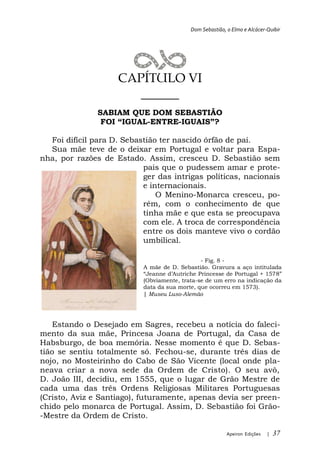 Dom Sebastião, o Elmo e Alcácer-Quibir




                    CAPÍTULO VI
                       ______
               SABIAM QUE DOM SEBASTIÃO
                         -ENTRE-

  Foi difícil para D. Sebastião ter nascido órfão de pai.
  Sua mãe teve de o deixar em Portugal e voltar para Espa-
nha, por razões de Estado. Assim, cresceu D. Sebastião sem
                           pais que o pudessem amar e prote-
                           ger das intrigas políticas, nacionais
                           e internacionais.
                               O Menino-Monarca cresceu, po-
                           rém, com o conhecimento de que
                           tinha mãe e que esta se preocupava
                           com ele. A troca de correspondência
                           entre os dois manteve vivo o cordão
                           umbilical.

                                               - Fig. 8 -
                           A mãe de D. Sebastião. Gravura a aço intitulada
                                              Princesse de Portugal + 157
                           (Obviamente, trata-se de um erro na indicação da
                           data da sua morte, que ocorreu em 1573).
                           | Museu Luso-Alemão




    Estando o Desejado em Sagres, recebeu a notícia do faleci-
mento da sua mãe, Princesa Joana de Portugal, da Casa de
Habsburgo, de boa memória. Nesse momento é que D. Sebas-
tião se sentiu totalmente só. Fechou-se, durante três dias de
nojo, no Mosteirinho do Cabo de São Vicente (local onde pla-
neava criar a nova sede da Ordem de Cristo). O seu avô,
D. João III, decidiu, em 1555, que o lugar de Grão Mestre de
cada uma das três Ordens Religiosas Militares Portuguesas
(Cristo, Aviz e Santiago), futuramente, apenas devia ser preen-
chido pelo monarca de Portugal. Assim, D. Sebastião foi Grão-
-Mestre da Ordem de Cristo.

                                                          Apeiron Edições   |   37
 