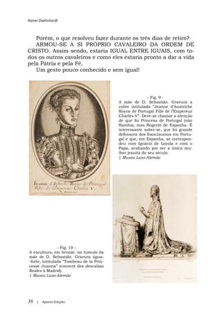 Rainer Daehnhardt



   Porém, o que resolveu fazer durante os três dias de retiro?
   ARMOU-SE A SI PRÓPRIO CAVALEIRO DA ORDEM DE
CRISTO. Assim sendo, estaria IGUAL ENTRE IGUAIS, com to-
dos os outros cavaleiros e como eles estaria pronto a dar a vida
pela Pátria e pela Fé.
   Um gesto pouco conhecido e sem igual!




                                                   - Fig. 9 -
                                        A mãe de D. Sebastião. Gravura a
                                                       Jeanne

                                                          -se chamar a atenção
                                        de que foi Princesa de Portugal (não
                                        Rainha), mas Regente de Espanha. É
                                        interessante saber-se, que foi grande
                                        defensora dos franciscanos em Portu-
                                        gal e que, em Espanha, se correspon-
                                        deu com Ignácio de Loyola e com o
                                        Papa, acabando por ser a única mu-
                                        lher jesuíta do seu século.
                                        | Museu Luso-Alemão




              - Fig. 10 -
A escultura, em bronze, no túmulo da
mãe de D. Sebastião. Gravura água-
-                 Tombeau de la Prin-
cesse Juanna (convent des descalzas
Reales à Madrid).
| Museu Luso-Alemão




38   |   Apeiron Edições
 