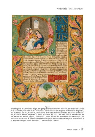 Dom Sebastião, o Elmo e Alcácer-Quibir




                Fig. 10
 A escultura, em bronze, no túmulo da
 mãe de D. Sebastião. Gravura água-
                   Tombeau de la Prin-
 cesse Juanna (convent des descalzas
 Reales à Madrid).
 Museu Luso-Alemão




                                       - Fig. 11 -
Frontispício de uma carta régia, em pergaminho iluminado, passada em nome de Carlos
V e assinada pela mãe de D. Sebastião, na qualidade de Regente do Reino de Espanha,
na ausência do pai, Carlos V, Imperador do Sacro Império Romano da Nação Germâni-
ca, Carlos I, Rei de Espanha. A carta é datada de 1555, um ano após o nascimento de
D. Sebastião. Pouco depois, a Princesa Joana entrou no Convento das Descalças, do
qual não mais saiu. É interessante verificar que a temática escolhida para a iluminura é
a de uma noviça a vestir o hábito. | Museu Luso-Alemão




                                                                     Apeiron Edições   |   39
 