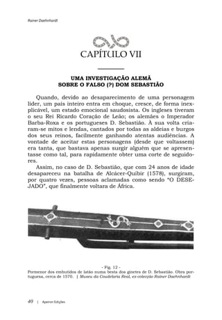Rainer Daehnhardt




                           CAPÍTULO VII
                              ______
                       UMA INVESTIGAÇÃO ALEMÃ
                    SOBRE O FALSO (?) DOM SEBASTIÃO

    Quando, devido ao desaparecimento de uma personagem
líder, um país inteiro entra em choque, cresce, de forma inex-
plicável, um estado emocional saudosista. Os ingleses tiveram
o seu Rei Ricardo Coração de Leão; os alemães o Imperador
Barba-Roxa e os portugueses D. Sebastião. À sua volta cria-
ram-se mitos e lendas, cantados por todas as aldeias e burgos
dos seus reinos, facilmente ganhando atentas audiências. A
vontade de aceitar estas personagens (desde que voltassem)
era tanta, que bastava apenas surgir alguém que se apresen-
tasse como tal, para rapidamente obter uma corte de seguido-
res.
    Assim, no caso de D. Sebastião, que com 24 anos de idade
desapareceu na batalha de Alcácer-Quibir (1578), surgiram,
por quatro vezes, pessoas aclama                         ESE-
                lmente voltara de África.




                                    - Fig. 12 -
Pormenor dos embutidos de latão numa besta dos ginetes de D. Sebastião. Obra por-
tuguesa, cerca de 1570. | Museu da Coudelaria Real, ex-colecção Rainer Daehnhardt




40   |   Apeiron Edições
 