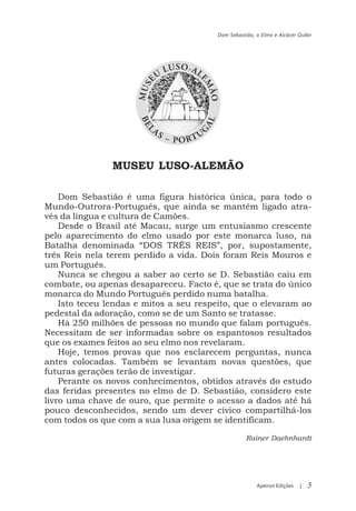 Dom Sebastião, o Elmo e Alcácer Quibir




                MUSEU LUSO-ALEMÃO

    Dom Sebastião é uma figura histórica única, para todo o
Mundo-Outrora-Português, que ainda se mantém ligado atra-
vés da língua e cultura de Camões.
    Desde o Brasil até Macau, surge um entusiasmo crescente
pelo aparecimento do elmo usado por este monarca luso, na
Batalha denominada “DOS TRÊS REIS”, por, supostamente,
três Reis nela terem perdido a vida. Dois foram Reis Mouros e
um Português.
    Nunca se chegou a saber ao certo se D. Sebastião caiu em
combate, ou apenas desapareceu. Facto é, que se trata do único
monarca do Mundo Português perdido numa batalha.
    Isto teceu lendas e mitos a seu respeito, que o elevaram ao
pedestal da adoração, como se de um Santo se tratasse.
    Há 250 milhões de pessoas no mundo que falam português.
Necessitam de ser informadas sobre os espantosos resultados
que os exames feitos ao seu elmo nos revelaram.
    Hoje, temos provas que nos esclarecem perguntas, nunca
antes colocadas. Também se levantam novas questões, que
futuras gerações terão de investigar.
    Perante os novos conhecimentos, obtidos através do estudo
das feridas presentes no elmo de D. Sebastião, considero este
livro uma chave de ouro, que permite o acesso a dados até há
pouco desconhecidos, sendo um dever cívico compartilhá-los
com todos os que com a sua lusa origem se identificam.

                                                   Rainer Daehnhardt




                                                       Apeiron Edições   |   5
 