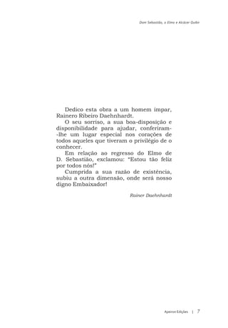 Dom Sebastião, o Elmo e Alcácer Quibir




   Dedico esta obra a um homem ímpar,
Rainero Ribeiro Daehnhardt.
   O seu sorriso, a sua boa-disposição e
disponibilidade para ajudar, conferiram-
-lhe um lugar especial nos corações de
todos aqueles que tiveram o privilégio de o
conhecer.
   Em relação ao regresso do Elmo de
D. Sebastião, exclamou: “Estou tão feliz
por todos nós!”
   Cumprida a sua razão de existência,
subiu a outra dimensão, onde será nosso
digno Embaixador!
                           Rainer Daehnhardt




                                             Apeiron Edições   |   7
 