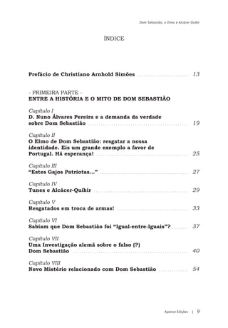 Dom Sebastião, o Elmo e Alcácer Quibir



                           ÍNDICE


                      ÍNDICE

Prefácio de Christiano Arnhold Simões                                    13


- PRIMEIRA PARTE -
ENTRE A HISTÓRIA E O MITO DE DOM SEBASTIÃO

Capítulo I
D. Nuno Álvares Pereira e a demanda da verdade
sobre Dom Sebastião                                                      19

Capítulo II
O Elmo de Dom Sebastião: resgatar a nossa
identidade. Eis um grande exemplo a favor de
Portugal. Há esperança!                                                  25

Capítulo III
“Estes Gajos Patriotas…”                                                 27

Capítulo IV
Tunes e Alcácer-Quibir                                                   29

Capítulo V
Resgatados em troca de armas!                                            33

Capítulo VI
Sabiam que Dom Sebastião foi “Igual-entre-Iguais”?                       37

Capítulo VII
Uma Investigação alemã sobre o falso (?)
Dom Sebastião                                                            40

Capítulo VIII
Novo Mistério relacionado com Dom Sebastião                              54




                                                       Apeiron Edições   |   9
 