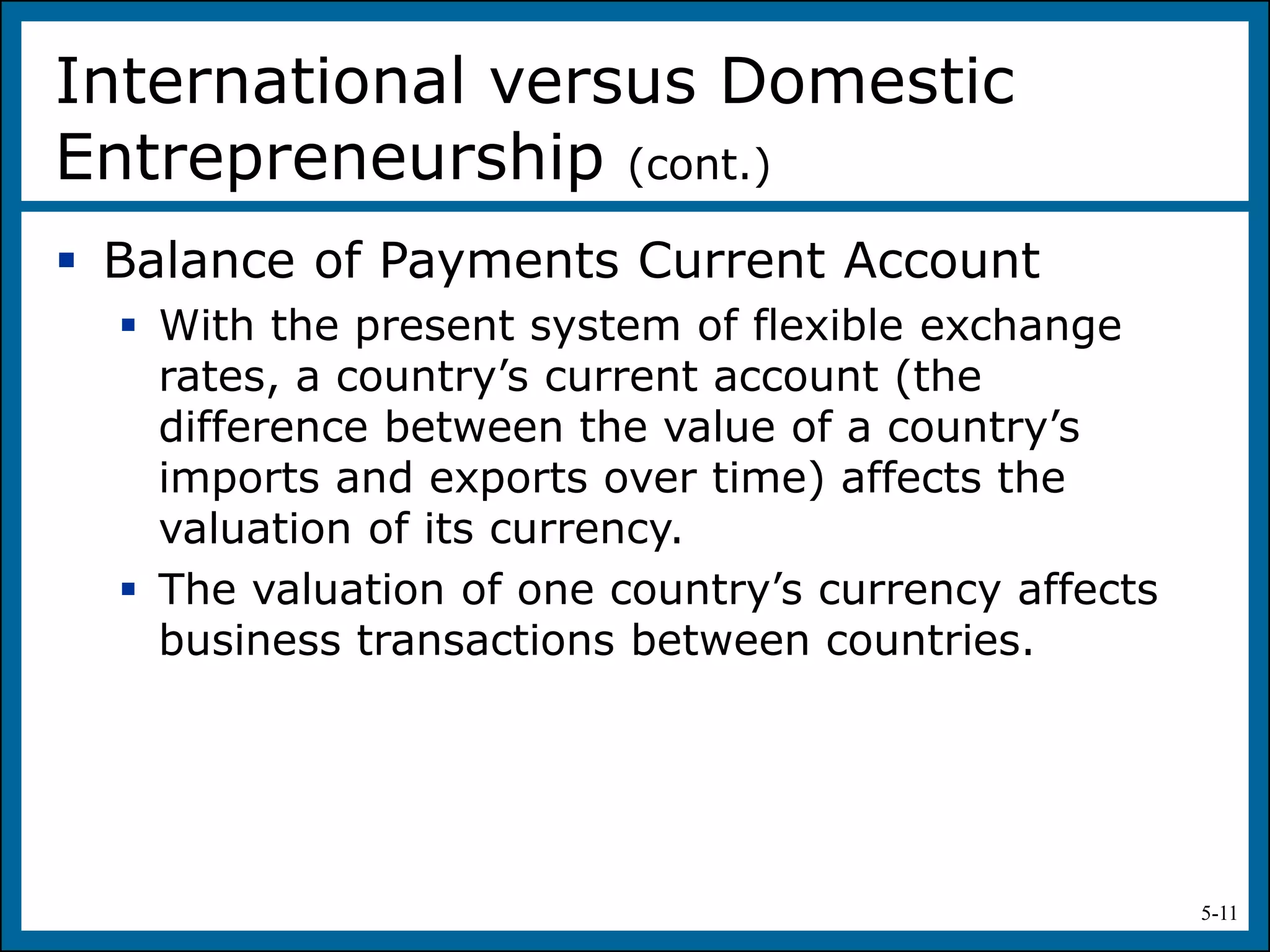 5-11
 Balance of Payments Current Account
 With the present system of flexible exchange
rates, a country’s current account (the
difference between the value of a country’s
imports and exports over time) affects the
valuation of its currency.
 The valuation of one country’s currency affects
business transactions between countries.
International versus Domestic
Entrepreneurship (cont.)
 