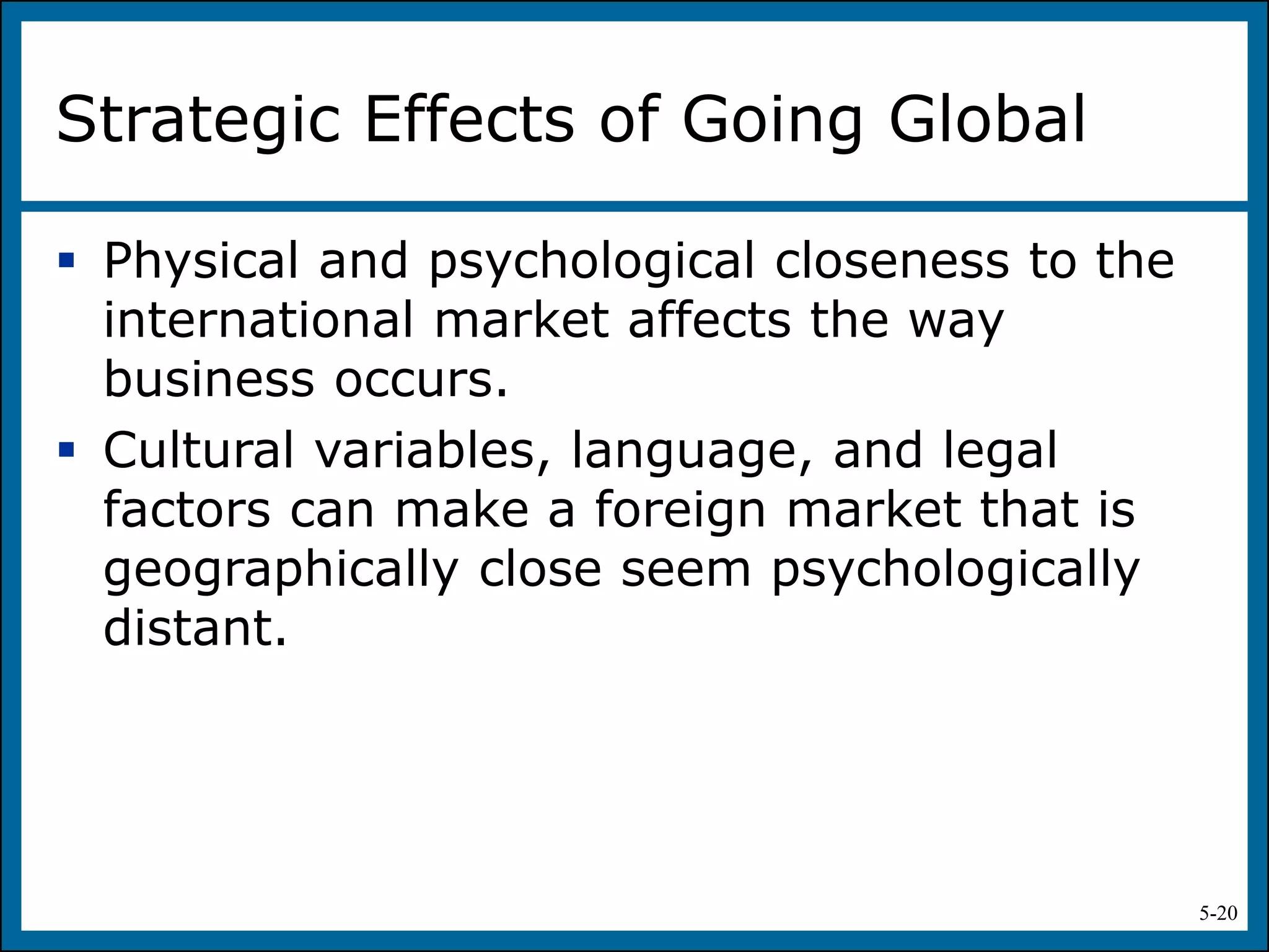 5-20
Strategic Effects of Going Global
 Physical and psychological closeness to the
international market affects the way
business occurs.
 Cultural variables, language, and legal
factors can make a foreign market that is
geographically close seem psychologically
distant.
 